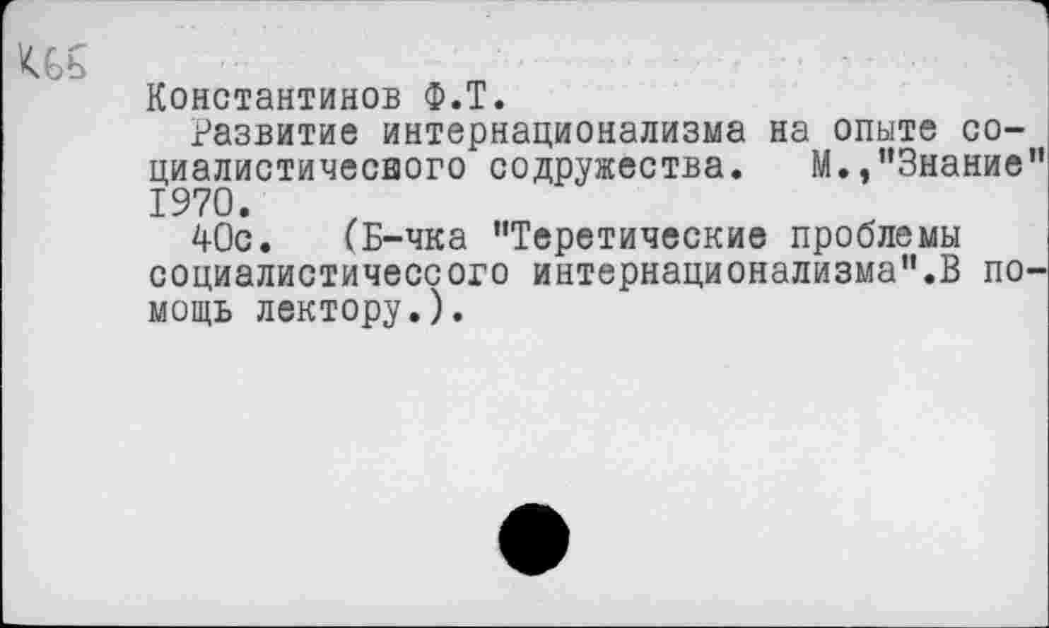 ﻿
1
Константинов Ф.Т.
Развитие интернационализма на опыте со-циалистичесвого содружества. М./’Знание" 1970.
40с. (Б-чка ’’Теретические проблемы социалистичессого интернационализма".В помощь лектору.).